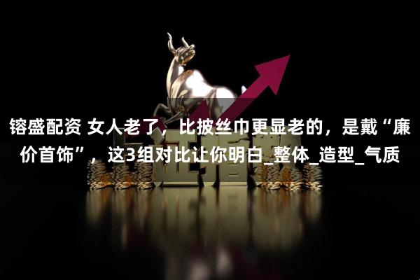 镕盛配资 女人老了，比披丝巾更显老的，是戴“廉价首饰”，这3组对比让你明白_整体_造型_气质