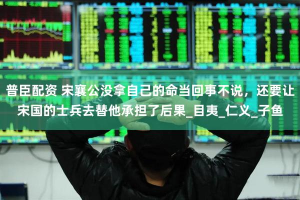 普臣配资 宋襄公没拿自己的命当回事不说，还要让宋国的士兵去替他承担了后果_目夷_仁义_子鱼