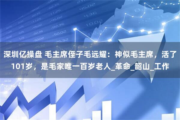 深圳亿操盘 毛主席侄子毛远耀：神似毛主席，活了101岁，是毛家唯一百岁老人_革命_韶山_工作
