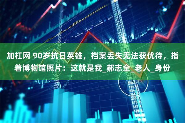 加杠网 90岁抗日英雄，档案丢失无法获优待，指着博物馆照片：这就是我_郝志全_老人_身份