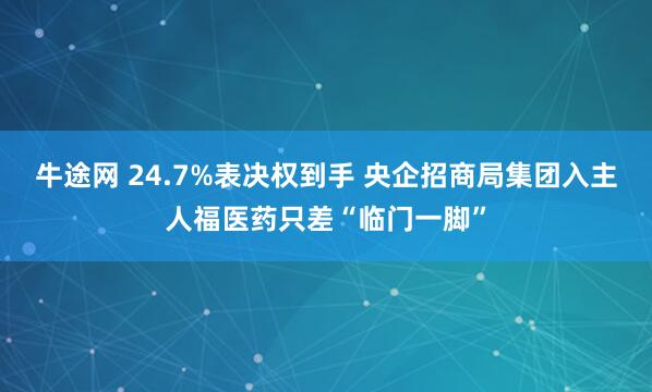 牛途网 24.7%表决权到手 央企招商局集团入主人福医药只差“临门一脚”