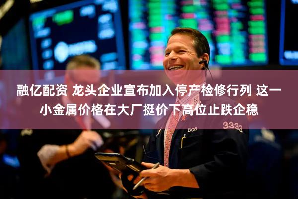 融亿配资 龙头企业宣布加入停产检修行列 这一小金属价格在大厂挺价下高位止跌企稳