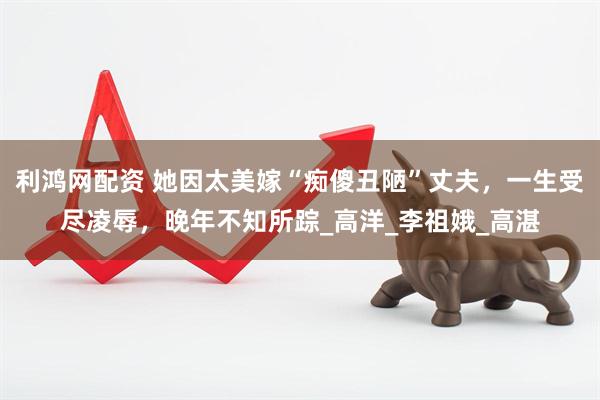 利鸿网配资 她因太美嫁“痴傻丑陋”丈夫，一生受尽凌辱，晚年不知所踪_高洋_李祖娥_高湛
