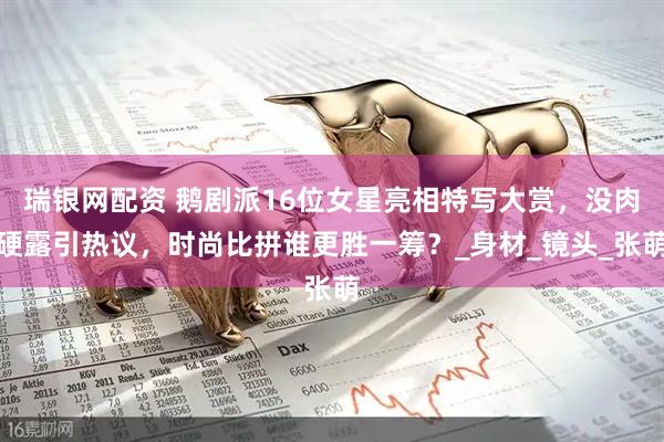 瑞银网配资 鹅剧派16位女星亮相特写大赏，没肉硬露引热议，时尚比拼谁更胜一筹？_身材_镜头_张萌