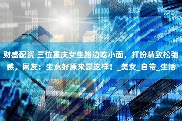 财盛配资 三位重庆女生路边吃小面，打扮精致松弛感，网友：生意好原来是这样！_美女_自带_生活