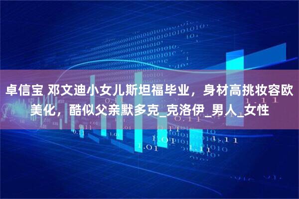 卓信宝 邓文迪小女儿斯坦福毕业，身材高挑妆容欧美化，酷似父亲默多克_克洛伊_男人_女性