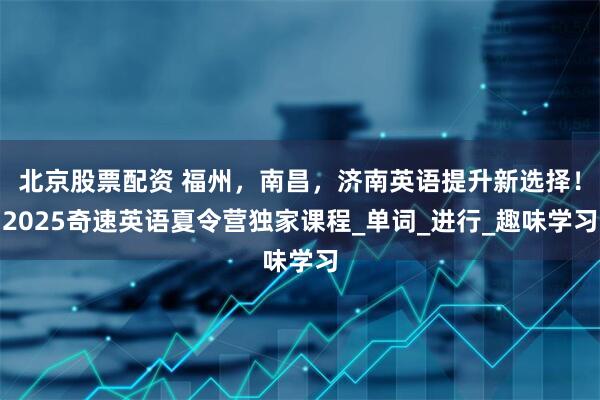 北京股票配资 福州，南昌，济南英语提升新选择！2025奇速英语夏令营独家课程_单词_进行_趣味学习