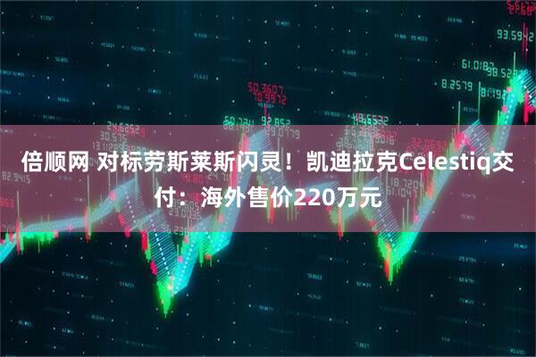 倍顺网 对标劳斯莱斯闪灵！凯迪拉克Celestiq交付：海外售价220万元