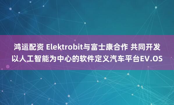 鸿运配资 Elektrobit与富士康合作 共同开发以人工智能为中心的软件定义汽车平台EV.OS