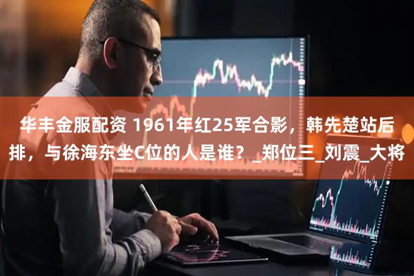 华丰金服配资 1961年红25军合影，韩先楚站后排，与徐海东坐C位的人是谁？_郑位三_刘震_大将