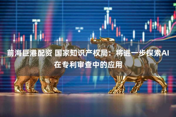 前海巨港配资 国家知识产权局：将进一步探索AI在专利审查中的应用