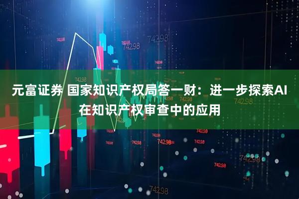 元富证券 国家知识产权局答一财：进一步探索AI在知识产权审查中的应用