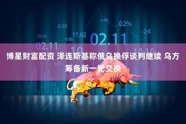 博星财富配资 泽连斯基称俄乌换俘谈判继续 乌方筹备新一轮交换