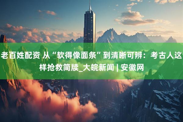 老百姓配资 从“软得像面条”到清晰可辨：考古人这样抢救简牍_大皖新闻 | 安徽网