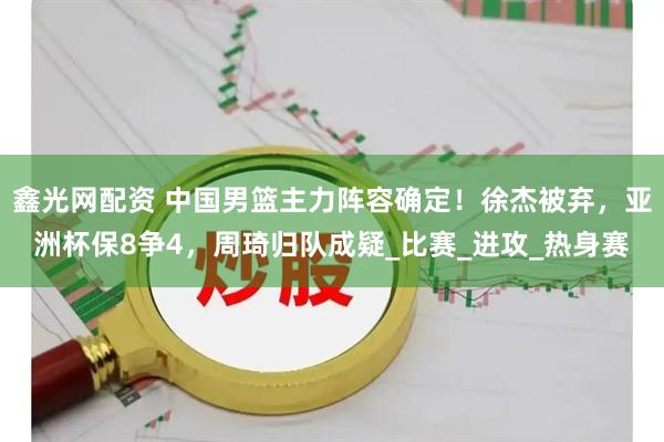 鑫光网配资 中国男篮主力阵容确定！徐杰被弃，亚洲杯保8争4，周琦归队成疑_比赛_进攻_热身赛