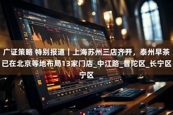 广证策略 特别报道｜上海苏州三店齐开，泰州早茶已在北京等地布局13家门店_中江路_普陀区_长宁区