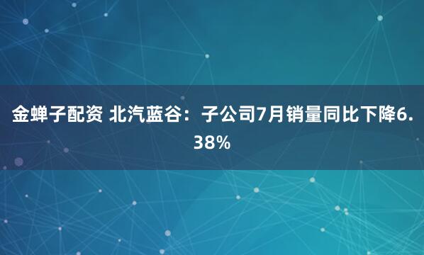 金蝉子配资 北汽蓝谷：子公司7月销量同比下降6.38%