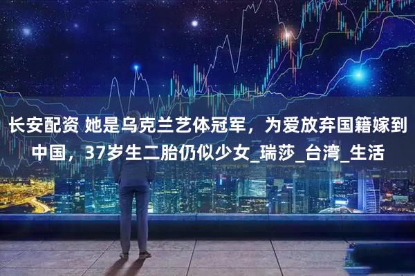 长安配资 她是乌克兰艺体冠军，为爱放弃国籍嫁到中国，37岁生二胎仍似少女_瑞莎_台湾_生活