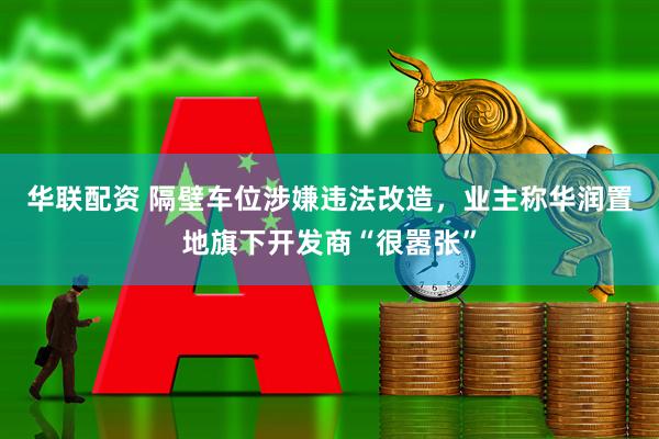 华联配资 隔壁车位涉嫌违法改造，业主称华润置地旗下开发商“很嚣张”