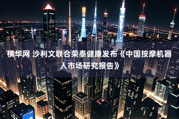 横华网 沙利文联合荣泰健康发布《中国按摩机器人市场研究报告》